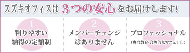 スズキオフィスは３つの安心をお届けします! 判りやすい納得の定額制 メンバーチェンジはありません プロフェッショナル（専門教育・合理的なマニュアル）に徹しています。